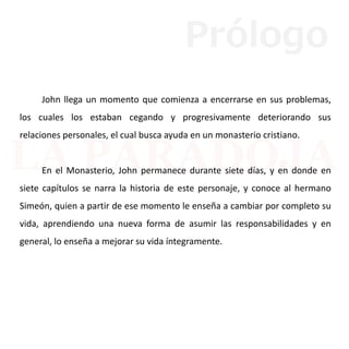 John llega un momento que comienza a encerrarse en sus problemas,
los cuales los estaban cegando y progresivamente deteriorando sus
relaciones personales, el cual busca ayuda en un monasterio cristiano.
En el Monasterio, John permanece durante siete días, y en donde en
siete capítulos se narra la historia de este personaje, y conoce al hermano
Simeón, quien a partir de ese momento le enseña a cambiar por completo su
vida, aprendiendo una nueva forma de asumir las responsabilidades y en
general, lo enseña a mejorar su vida íntegramente.
Prólogo
 