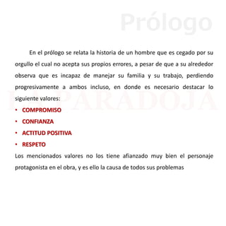 En el prólogo se relata la historia de un hombre que es cegado por su
orgullo el cual no acepta sus propios errores, a pesar de que a su alrededor
observa que es incapaz de manejar su familia y su trabajo, perdiendo
progresivamente a ambos incluso, en donde es necesario destacar lo
siguiente valores:
• COMPROMISO
• CONFIANZA
• ACTITUD POSITIVA
• RESPETO
Los mencionados valores no los tiene afianzado muy bien el personaje
protagonista en el obra, y es ello la causa de todos sus problemas
Prólogo
 