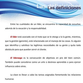 Las definicionesLas definiciones
Entre las cualidades de un líder, se encuentra la capacidad de escuchar,
además de la vocación y la responsabilidad.
El líder está asociado con el trato que se le otorga a la la gente, mientras,
que la gestión (gerente), está relacionada con el manejo de las cosas. Es alguien
que identifica y satisface las legítimas necesidades de su gente y quita todo
obstáculo para que puedan servir al cliente.
El liderazgo es la consecución de objetivos en pro del bien común.
También puede concebirse como un arte o destreza aprendida o para ejercer
influencia sobre otros.
La clave es llevar a cabo las tareas asignadas fomentando las relaciones
humanas
 
