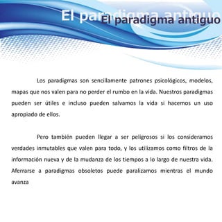El paradigma antiguoEl paradigma antiguo
Los paradigmas son sencillamente patrones psicológicos, modelos,
mapas que nos valen para no perder el rumbo en la vida. Nuestros paradigmas
pueden ser útiles e incluso pueden salvamos la vida si hacemos un uso
apropiado de ellos.
Pero también pueden llegar a ser peligrosos si los consideramos
verdades inmutables que valen para todo, y los utilizamos como filtros de la
información nueva y de la mudanza de los tiempos a lo largo de nuestra vida.
Aferrarse a paradigmas obsoletos puede paralizamos mientras el mundo
avanza
 