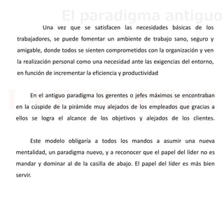 En el antiguo paradigma los gerentes o jefes máximos se encontraban
en la cúspide de la pirámide muy alejados de los empleados que gracias a
ellos se logra el alcance de los objetivos y alejados de los clientes.
Este modelo obligaría a todos los mandos a asumir una nueva
mentalidad, un paradigma nuevo, y a reconocer que el papel del líder no es
mandar y dominar al de la casilla de abajo. El papel del líder es más bien
servir.
Una vez que se satisfacen las necesidades básicas de los
trabajadores, se puede fomentar un ambiente de trabajo sano, seguro y
amigable, donde todos se sienten comprometidos con la organización y ven
la realización personal como una necesidad ante las exigencias del entorno,
en función de incrementar la eficiencia y productividad
El paradigma antiguo
 