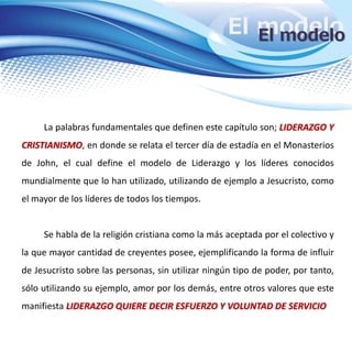 El modeloEl modelo
La palabras fundamentales que definen este capítulo son; LIDERAZGO Y
CRISTIANISMO, en donde se relata el tercer día de estadía en el Monasterios
de John, el cual define el modelo de Liderazgo y los líderes conocidos
mundialmente que lo han utilizado, utilizando de ejemplo a Jesucristo, como
el mayor de los líderes de todos los tiempos.
Se habla de la religión cristiana como la más aceptada por el colectivo y
la que mayor cantidad de creyentes posee, ejemplificando la forma de influir
de Jesucristo sobre las personas, sin utilizar ningún tipo de poder, por tanto,
sólo utilizando su ejemplo, amor por los demás, entre otros valores que este
manifiesta LIDERAZGO QUIERE DECIR ESFUERZO Y VOLUNTAD DE SERVICIO
 