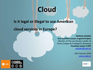 Cloud
Is it legal or illegal to use American
cloud services in Europe?
PATRICIA AYODEJI
Dual qualified Lawyer, England & Spain
Member of The Law Society, London &
Ilustre Colegio de la Abogacía, Barcelona
Founding Lawyer E-PDP
payodeji@icab.cat
24th February 2016
www.e-pdp.es
 