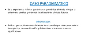 CASO PARADIGMATICO
• Es la experiencia clínica que destaca y modifica el modo en que la
enfermera percibe y entiende las s...