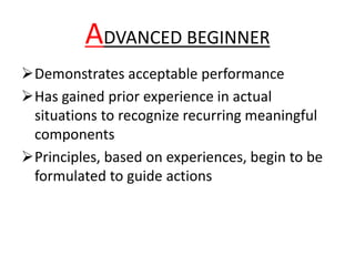 ADVANCED BEGINNER
Demonstrates acceptable performance
Has gained prior experience in actual
situations to recognize recurring meaningful
components
Principles, based on experiences, begin to be
formulated to guide actions
 