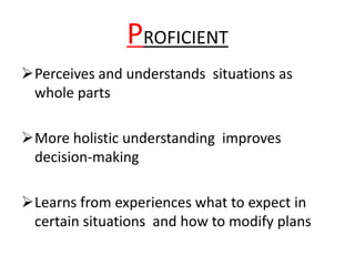 PROFICIENT
Perceives and understands situations as
whole parts
More holistic understanding improves
decision-making
Learns from experiences what to expect in
certain situations and how to modify plans
 