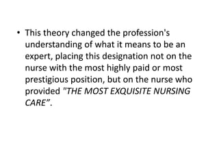 • This theory changed the profession's
understanding of what it means to be an
expert, placing this designation not on the
nurse with the most highly paid or most
prestigious position, but on the nurse who
provided "THE MOST EXQUISITE NURSING
CARE”.
 