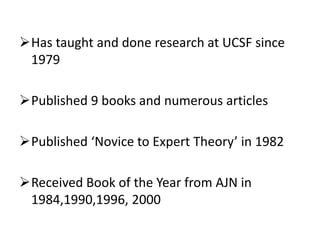 Has taught and done research at UCSF since
1979
Published 9 books and numerous articles
Published ‘Novice to Expert Theory’ in 1982
Received Book of the Year from AJN in
1984,1990,1996, 2000
 