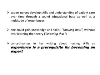  expert nurses develop skills and understanding of patient care
over time through a sound educational base as well as a
multitude of experiences
 one could gain knowledge and skills ("knowing how") without
ever learning the theory ("knowing that")
 conceptualizes in her writing about nursing skills as
experience is a prerequisite for becoming an
expert
 