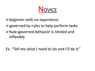 NOVICE
beginner with no experience
governed by rules to help perform tasks
Rule-governed behavior is limited and
inflexible
Ex. “Tell me what I need to do and I’ll do it.”
 