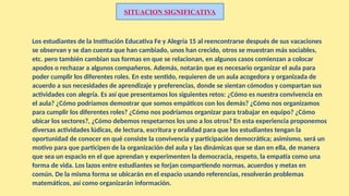 Los estudiantes de la Institución Educativa Fe y Alegría 15 al reencontrarse después de sus vacaciones
se observan y se dan cuenta que han cambiado, unos han crecido, otros se muestran más sociables,
etc. pero también cambian sus formas en que se relacionan, en algunos casos comienzan a colocar
apodos o rechazar a algunos compañeros. Además, notarán que es necesario organizar el aula para
poder cumplir los diferentes roles. En este sentido, requieren de un aula acogedora y organizada de
acuerdo a sus necesidades de aprendizaje y preferencias, donde se sientan cómodos y compartan sus
actividades con alegría. Es así que presentamos los siguientes retos: ¿Cómo es nuestra convivencia en
el aula? ¿Cómo podríamos demostrar que somos empáticos con los demás? ¿Cómo nos organizamos
para cumplir los diferentes roles? ¿Cómo nos podríamos organizar para trabajar en equipo? ¿Cómo
ubicar los sectores?, ¿Cómo debemos respetarnos los uno a los otros? En esta experiencia proponemos
diversas actividades lúdicas, de lectura, escritura y oralidad para que los estudiantes tengan la
oportunidad de conocer en qué consiste la convivencia y participación democrática; asimismo, será un
motivo para que participen de la organización del aula y las dinámicas que se dan en ella, de manera
que sea un espacio en el que aprendan y experimenten la democracia, respeto, la empatía como una
forma de vida. Los lazos entre estudiantes se forjan compartiendo normas, acuerdos y metas en
común. De la misma forma se ubicarán en el espacio usando referencias, resolverán problemas
matemáticos, así como organizarán información.
SITUACION SIGNIFICATIVA
 