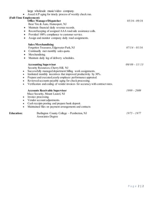 P a g e 2 | 2
large wholesale music/video company.
 Assed A/P aging for timely process of weekly check run.
(Full-Time Employment)
Office Manager/Dispatcher 05/16 - 09/16
Bear Tire & Auto, Hainesport, NJ
 Maintain financial daily revenue records.
 Record keeping of assigned AAA road side assistance calls.
 Provided 100% compliance to customer service.
 Assign and monitor company daily road assignments.
Sales/Merchandising
Forgotten Treasures,Edgewater Park,NJ 07/14 – 01/16
 Continually met monthly sales quota.
 Merchandising.
 Maintain daily log of delivery schedules.
Accounting Supervisor 09/ 09 – 11/ 13
Security Resources,Cherry Hill, NJ
 Successfully managed department billing work assignments.
 Instituted monthly incentives that improved productivity by 30%.
 Prepare and executed yearly employee performance appraisal.
 Reviewed accounts payable aging for check processing.
 Verification and coding of vendor invoices for accuracy with contract rates.
Accounts Receivable Supervisor 1999 – 2009
Mace Security, Mount Laurel, NJ
 Invoice processing.
 Vendor account adjustments.
 Cash receipts posting and prepare bank deposit.
 Maintained files on payment arrangements and contacts
Education: Burlington County College – Pemberton, NJ 1975 – 1977
Associates Degree
 