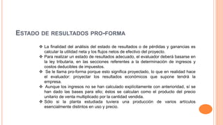 ESTADO DE RESULTADOS PRO-FORMA
 La finalidad del análisis del estado de resultados o de pérdidas y ganancias es
calcular la utilidad neta y los flujos netos de efectivo del proyecto.
 Para realizar un estado de resultados adecuado, el evaluador deberá basarse en
la ley tributaria, en las secciones referentes a la determinación de ingresos y
costos deducibles de impuestos.
 Se le llama pro-forma porque esto significa proyectado, lo que en realidad hace
el evaluador: proyectar los resultados económicos que supone tendrá la
empresa.
 Aunque los ingresos no se han calculado explícitamente con anterioridad, sí se
han dado las bases para ello; éstos se calculan como el producto del precio
unitario de venta multiplicado por la cantidad vendida.
 Sólo si la planta estudiada tuviera una producción de varios artículos
esencialmente distintos en uso y precio.
 