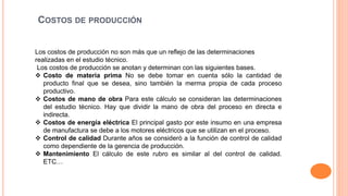 COSTOS DE PRODUCCIÓN
Los costos de producción no son más que un reflejo de las determinaciones
realizadas en el estudio técnico.
Los costos de producción se anotan y determinan con las siguientes bases.
 Costo de materia prima No se debe tomar en cuenta sólo la cantidad de
producto final que se desea, sino también la merma propia de cada proceso
productivo.
 Costos de mano de obra Para este cálculo se consideran las determinaciones
del estudio técnico. Hay que dividir la mano de obra del proceso en directa e
indirecta.
 Costos de energía eléctrica El principal gasto por este insumo en una empresa
de manufactura se debe a los motores eléctricos que se utilizan en el proceso.
 Control de calidad Durante años se consideró a la función de control de calidad
como dependiente de la gerencia de producción.
 Mantenimiento El cálculo de este rubro es similar al del control de calidad.
ETC…
 