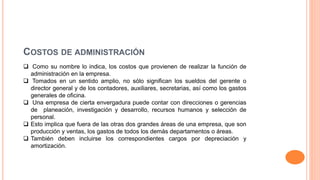COSTOS DE ADMINISTRACIÓN
 Como su nombre lo indica, los costos que provienen de realizar la función de
administración en la empresa.
 Tomados en un sentido amplio, no sólo significan los sueldos del gerente o
director general y de los contadores, auxiliares, secretarias, así como los gastos
generales de oficina.
 Una empresa de cierta envergadura puede contar con direcciones o gerencias
de planeación, investigación y desarrollo, recursos humanos y selección de
personal.
 Esto implica que fuera de las otras dos grandes áreas de una empresa, que son
producción y ventas, los gastos de todos los demás departamentos o áreas.
 También deben incluirse los correspondientes cargos por depreciación y
amortización.
 