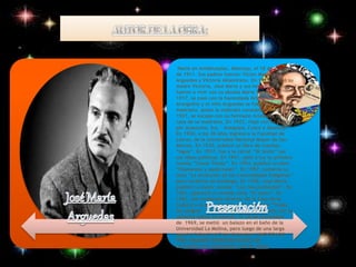 Nació en Andahuaylas, Abancay, el 18 de enero 
de 1911. Sus padres fueron: Víctor Manuel 
Arguedas y Victoria Altamirano. En 1914, murió su 
madre Victoria, José María y sus hermanos se 
fueron a vivir con su abuela María Teresa. En 
1917, se casó con la hacendada Grimanesa 
Arangoitia y el niño Arguedas se fue a vivir con su 
madrasta, quien la maltrató constantemente. En 
1921, se escapó con su hermano Arístedes de la 
casa de su madrasta. En 1923, viajó con su padre 
por Ayacucho, Ica, Arequipa, Cusco y Abancay. 
En 1930, a los 20 años ingresó a la Facultad de 
Letras, de la Universidad Nacional Mayor de San 
Marcos. En 1935, publicó su libro de cuentos 
“Agua”. En 1937, fue a la cárcel “El Sexto” por 
sus ideas políticas. En 1941, salió a luz su primera 
novela “Yawar Fiesta”. En 1954, publicó su obra 
“Diamantes y pedernales”. En 1957, sustenta su 
tesis ”La evolución de las Comunidades Indígenas” 
para recibirse de etnólogo. En 1958, José María 
publicó su mejor novela: “Los ríos profundos”. En 
1961, apareció su novela corta “El sexto”. En 
1963, fue nombrado director de la Casa de la 
Cultura y al año siguiente salió la novela “Todas 
las sangres”. En 1967, contrajo matrimonio con la 
señorita Sybila Arredondo. El 28 de noviembre 
de 1969, se metió un balazo en el baño de la 
Universidad La Molina, pero luego de una larga 
agonía, falleció el 2 de diciembre .UNO DE LOS 
TRES GRANDES REPRESENTANTES DE 
LA NARRATIVA INDIGENISTA EN EL PERÚ, 
 