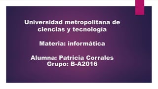 Universidad metropolitana de
ciencias y tecnología
Materia: informática
Alumna: Patricia Corrales
Grupo: B-A2016
 