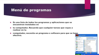 Menú de programas
 Es una lista de todos los programas y aplicaciones que se
encuentran instalados en
 tu computador. Recuerda que cualquier tareas que vayas a
realizar en tu
 computador, necesita un programa o software para que se haga
efectiva.
 