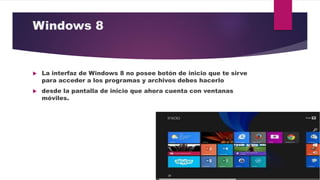 Windows 8
 La interfaz de Windows 8 no posee botón de inicio que te sirve
para acceder a los programas y archivos debes hacerlo
 desde la pantalla de inicio que ahora cuenta con ventanas
móviles.
 