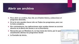 Abrir un archivo
 Para abrir un archivo, haz clic en el botón Inicio y selecciona el
programa deseado.
 Si no lo ves, puedes hacer clic en Todos los programas, para ver
la lista completa.
 Por conveniencia, las aplicaciones más usadas tienen un acceso
directo en la Barra de tareas o en el Escritorio.
 Recuerda que en Windows 8, no hay menú de inicio, por lo que
usualmente abrirás los programas desde
 la Pantalla de Inicio.
 