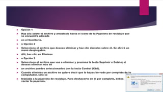  Opción 1
 Haz clic sobre el archivo y arrástralo hasta el ícono de la Papelera de reciclaje que
se encuentra ubicado
 en el Escritorio.
 o Opción 2
 Selecciona el archivo que deseas eliminar y haz clic derecho sobre él. Se abrirá un
menú desplegable.
 Allí, haz clic en Eliminar.
 o Opción 3
 Selecciona el archivo que vas a eliminar y presiona la tecla Suprimir o Delete; si
deseas eliminar más de
 un archivo puedes seleccionarlos con la tecla Control (Ctrl).
 Cuando eliminas un archivo no quiere decir que lo hayas borrado por completo de tu
computador, solo se
 traslada a la papelera de reciclaje. Para deshacerte de él por completo, debes
vaciar la papelera.
 