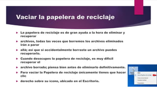 Vaciar la papelera de reciclaje
 La papelera de reciclaje es de gran ayuda a la hora de eliminar y
recuperar
 archivos, todas las veces que borremos los archivos eliminados
irán a parar
 allá; así que si accidentalmente borraste un archivo puedes
recuperarlo.
 Cuando desocupes la papelera de reciclaje, es muy difícil
recuperar el
 archivo borrado; piensa bien antes de eliminarlo definitivamente.
 Para vaciar la Papelera de reciclaje únicamente tienes que hacer
clic
 derecho sobre su ícono, ubicado en el Escritorio.
 