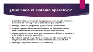¿Qué hace el sistema operativo?
 Administra los recursos del computador, es decir, el software y
hardware de tu equipo. Es la estructura que soporta y
 maneja todos los programas y partes de tu computador.
 Cuando oprimes el botón de encendido de tu computador el
realiza pruebas para asegurarse de que todo funciona
 correctamente, comprueba sus componentes físicos o hardware
y da inicio al sistema operativo.
 El sistema operativo ya viene instalado en el computador y la
mayoría de las personas no hace modificaciones en él. Sin
 embargo, es posible actualizar o cambiarlo.
 