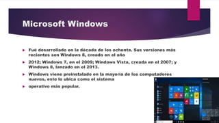 Microsoft Windows
 Fué desarrollado en la década de los ochenta. Sus versiones más
recientes son Windows 8, creado en el año
 2012; Windows 7, en el 2009; Windows Vista, creada en el 2007; y
Windows 8, lanzado en el 2013.
 Windows viene preinstalado en la mayoría de los computadores
nuevos, esto lo ubica como el sistema
 operativo más popular.
 
