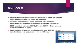 Mac OS X
 Es el sistema operativo creado por Apple Inc. y viene instalado en
todos sus computadores. Todas las versiones
 recientes son conocidas como Mac OS X y los nombres
específicos de cada unas de ellas son: Mavericks, lanzada en
 2013; Mountain Lion, en el 2012; Lion en el 2011 y Snow Leopard
que fué creada en el 2009.
 Apple también ofrece una versión llamada Mac OS X Server que
está diseñado para ejecutarse en los servidores.
 