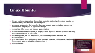 Linux Ubuntu
 Es un sistema operativo de código abierto, esto significa que puede ser
modificado y distribuido por cualquier
 persona alrededor del mundo. Esta es una de sus ventajas, ya que no
tienes que pagar por él y puedes elegir
 entre las diferentes versiones que existen.
 En los computadores para el hogar, Linux a pesar de ser gratuito es muy
poco usado, pero la mayoría
 de servidores, en las empresas, usan Linux porque es fácil de
personalizar.
 Las versiones más populares son Ubuntu, Debian, Linux Mint y Fedora;
busca una que se adapte a tus gustos y
 necesidades.
 