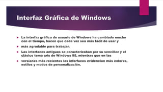 Interfaz Gráfica de Windows
 La interfaz gráfica de usuario de Windows ha cambiado mucho
con el tiempo, hacen que cada vez sea más fácil de usar y
 más agradable para trabajar.
 Las interfaces antiguas se caracterizaban por su sencillez y el
clásico tema gris de Windows 95, mientras que en las
 versiones más recientes las inferfaces evidencian más colores,
estilos y modos de personalización.
 