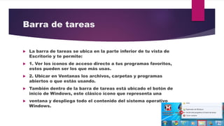 Barra de tareas
 La barra de tareas se ubica en la parte inferior de tu vista de
Escritorio y te permite:
 1. Ver los íconos de acceso directo a tus programas favoritos,
estos pueden ser los que más usas.
 2. Ubicar en Ventanas los archivos, carpetas y programas
abiertos o que estás usando.
 También dentro de la barra de tareas está ubicado el botón de
inicio de Windows, este clásico ícono que representa una
 ventana y despliega todo el contenido del sistema operativo
Windows.
 