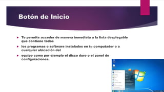 Botón de Inicio
 Te permite acceder de manera inmediata a la lista desplegable
que contiene todos
 los programas o software instalados en tu computador o a
cualquier ubicación del
 equipo como por ejemplo el disco duro o el panel de
configuraciones.
 