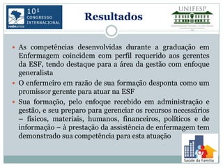 Resultados

 As competências desenvolvidas durante a graduação em
  Enfermagem coincidem com perfil requerido aos gerentes
  da ESF, tendo destaque para a área da gestão com enfoque
  generalista
 O enfermeiro em razão de sua formação desponta como um
  promissor gerente para atuar na ESF
 Sua formação, pelo enfoque recebido em administração e
  gestão, e seu preparo para gerenciar os recursos necessários
  – físicos, materiais, humanos, financeiros, políticos e de
  informação – à prestação da assistência de enfermagem tem
  demonstrado sua competência para esta atuação
 
