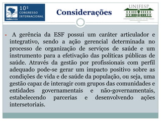 Considerações

    A gerência da ESF possui um caráter articulador e
    integrativo, sendo a ação gerencial determinada no
    processo de organização de serviços de saúde e um
    instrumento para a efetivação das políticas públicas de
    saúde. Através da gestão por profissionais com perfil
    adequado pode-se gerar um impacto positivo sobre as
    condições de vida e de saúde da população, ou seja, uma
    gestão capaz de interagir com grupos das comunidades e
    entidades governamentais e não-governamentais,
    estabelecendo parcerias e desenvolvendo ações
    intersetoriais.
 