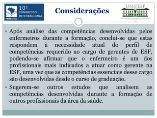 Considerações

 Após análise das competências desenvolvidas pelos
  enfermeiros durante a formação, conclui-se que estas
  respondem à necessidade atual do perfil de
  competências requerido ao cargo de gerentes de ESF,
  podendo-se afirmar que o enfermeiro é um dos
  profissionais mais indicados a atuar como gerente na
  ESF, uma vez que as competências essenciais desse cargo
  são desenvolvidas desde o curso de graduação.
 Sugerem-se     outros estudos que analisem as
  competências desenvolvidas durante a formação de
  outros profissionais da área da saúde.
 
