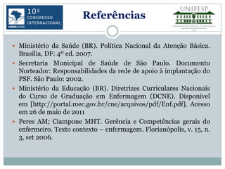 Referências

 Ministério da Saúde (BR). Política Nacional da Atenção Básica.
  Brasília, DF: 4º ed. 2007.
 Secretaria Municipal de Saúde de São Paulo. Documento
  Norteador: Responsabilidades da rede de apoio à implantação do
  PSF. São Paulo: 2002.
 Ministério da Educação (BR). Diretrizes Curriculares Nacionais
  do Curso de Graduação em Enfermagem (DCNE). Disponível
  em [http://portal.mec.gov.br/cne/arquivos/pdf/Enf.pdf]. Acesso
  em 26 de maio de 2011
 Peres AM; Ciampone MHT. Gerência e Competências gerais do
  enfermeiro. Texto contexto – enfermagem. Florianópolis, v. 15, n.
  3, set 2006.
 
