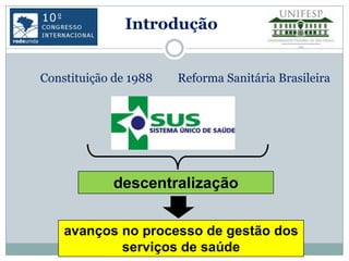 Introdução


Constituição de 1988   Reforma Sanitária Brasileira




             descentralização


    avanços no processo de gestão dos
            serviços de saúde
 
