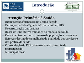 Introdução


    Atenção Primária à Saúde
- Intensas transformações na última década
- Definição da Estratégia Saúde da Família (ESF)
- Reestruturação das práticas
- Busca de uma efetiva mudança do modelo de saúde
- Crescimento contínuo do acesso da população aos serviços
- Esforços destinados à melhoria da qualidade dos serviços e
  das prática de saúde
- Consolidação da ESF como o eixo estruturante de
  reorganização
- Municipalização
 