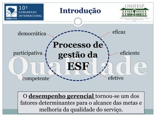 Introdução


  democrática                          eficaz

                 Processo de
participativa                             eficiente
                  gestão da
                     ESF
    competente                       efetivo


    O desempenho gerencial tornou-se um dos
   fatores determinantes para o alcance das metas e
           melhoria da qualidade do serviço.
 