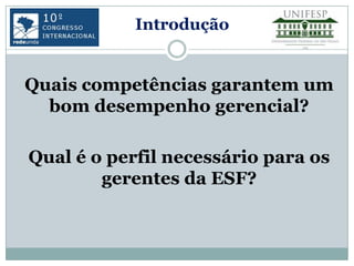 Introdução


Quais competências garantem um
  bom desempenho gerencial?

Qual é o perfil necessário para os
        gerentes da ESF?
 