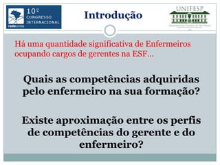 Introdução

Há uma quantidade significativa de Enfermeiros
ocupando cargos de gerentes na ESF...


  Quais as competências adquiridas
  pelo enfermeiro na sua formação?

 Existe aproximação entre os perfis
  de competências do gerente e do
            enfermeiro?
 