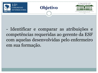 Objetivo




- Identificar e comparar as atribuições e
competências requeridas ao gerente da ESF
com aquelas desenvolvidas pelo enfermeiro
em sua formação.
 