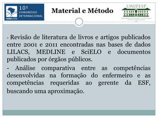 Material e Método



- Revisãode literatura de livros e artigos publicados
entre 2001 e 2011 encontradas nas bases de dados
LILACS, MEDLINE e SciELO e documentos
publicados por órgãos públicos.
- Análise comparativa entre as competências
desenvolvidas na formação do enfermeiro e as
competências requeridas ao gerente da ESF,
buscando uma aproximação.
 
