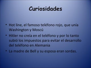 Curiosidades Hot line, el famoso teléfono rojo, que unía Washington y Moscú Hitler no creía en el teléfono y por lo tanto subió los impuestos para evitar el desarrollo del teléfono en Alemania La madre de Bell y su esposa eran sordas. 