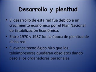Desarrollo y plenitud El desarrollo de esta red fue debido a un crecimiento económico por el Plan Nacional de Estabilización Económica. Entre 1970 y 1987 fue la época de plenitud de dicha red. El avance tecnológico hizo que los teleimpresores quedaran obsoletos dando paso a los ordenadores personales. 