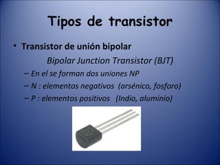 Tipos de transistor Transistor de unión bipolar  Bipolar Junction Transistor (BJT) En el se forman dos uniones NP N : elementos negativos  (arsénico, fosforo) P : elementos positivos  (Indio, aluminio) 