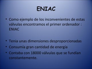 ENIAC Como ejemplo de los inconvenientes de estas válvulas encontramos el primer ordenador : ENIAC Tenia unas dimensiones desproporcionadas Consumía gran cantidad de energía Contaba con 18000 válvulas que se fundían constantemente. 