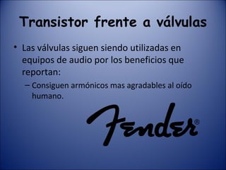 Transistor frente a válvulas Las válvulas siguen siendo utilizadas en equipos de audio por los beneficios que reportan: Consiguen armónicos mas agradables al oído humano. 