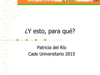 Patricia del Río
Cade Universitario 2015
¿Y esto, para qué?
 